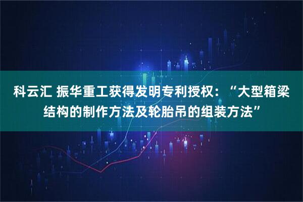 科云汇 振华重工获得发明专利授权：“大型箱梁结构的制作方法及轮胎吊的组装方法”