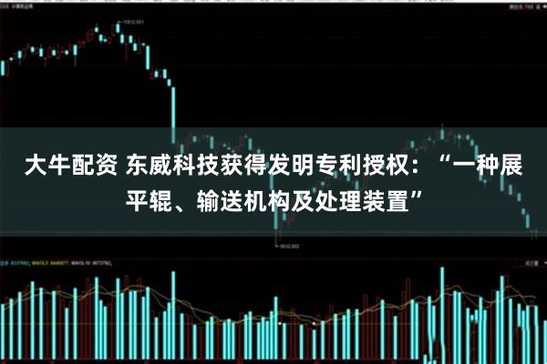 大牛配资 东威科技获得发明专利授权：“一种展平辊、输送机构及处理装置”