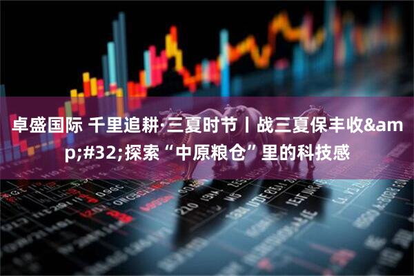 卓盛国际 千里追耕·三夏时节丨战三夏保丰收&#32;探索“中原粮仓”里的科技感