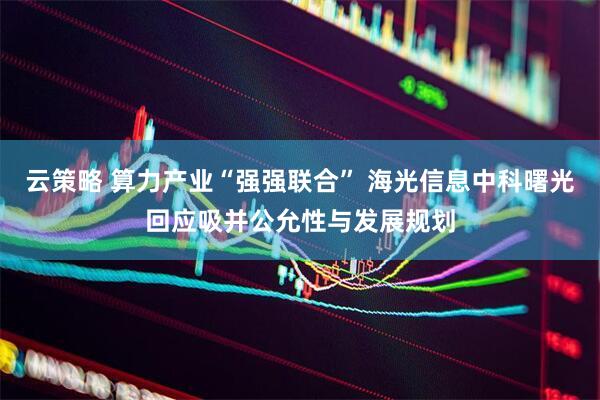 云策略 算力产业“强强联合” 海光信息中科曙光回应吸并公允性与发展规划