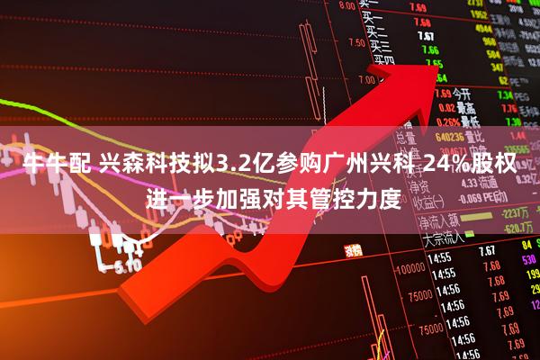 牛牛配 兴森科技拟3.2亿参购广州兴科 24%股权 进一步加强对其管控力度