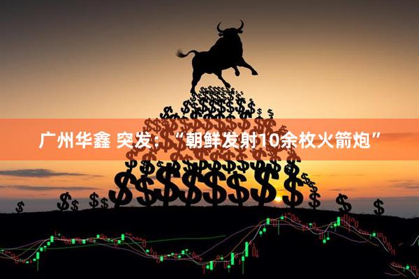 广州华鑫 突发：“朝鲜发射10余枚火箭炮”