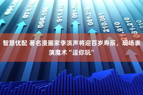 智慧优配 著名漫画家李滨声将迎百岁寿辰，现场表演魔术“逗你玩”