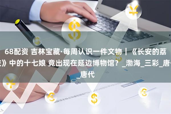 68配资 吉林宝藏·每周认识一件文物｜《长安的荔枝》中的十七娘 竟出现在延边博物馆？_渤海_三彩_唐代