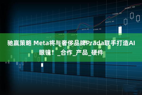 驰赢策略 Meta将与奢侈品牌Prada联手打造AI眼镜！_合作_产品_硬件