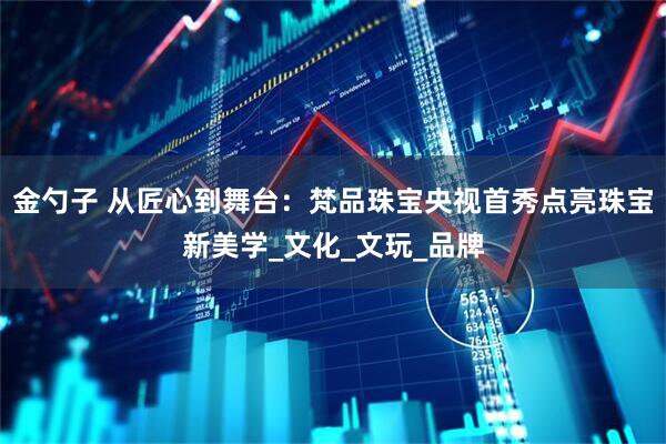 金勺子 从匠心到舞台：梵品珠宝央视首秀点亮珠宝新美学_文化_文玩_品牌