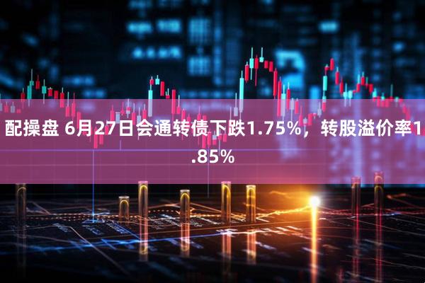 配操盘 6月27日会通转债下跌1.75%，转股溢价率1.85%