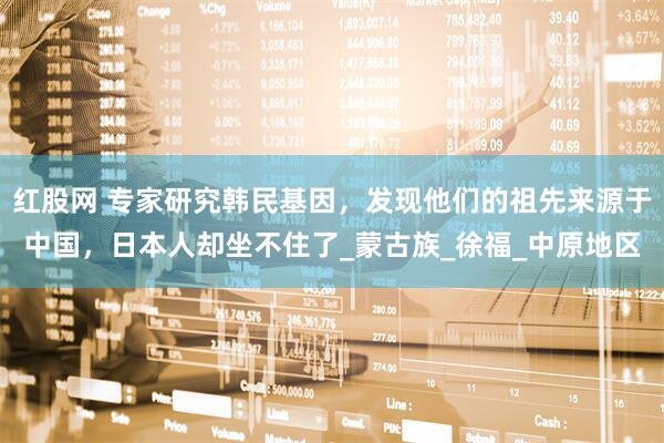 红股网 专家研究韩民基因，发现他们的祖先来源于中国，日本人却坐不住了_蒙古族_徐福_中原地区