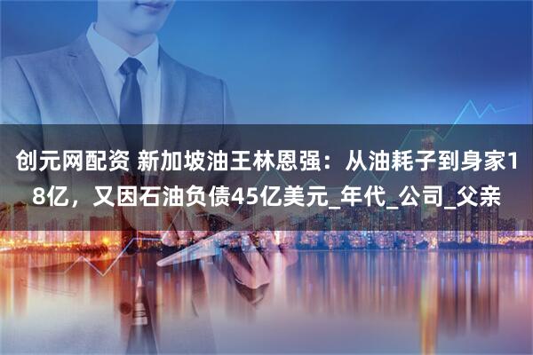 创元网配资 新加坡油王林恩强：从油耗子到身家18亿，又因石油负债45亿美元_年代_公司_父亲