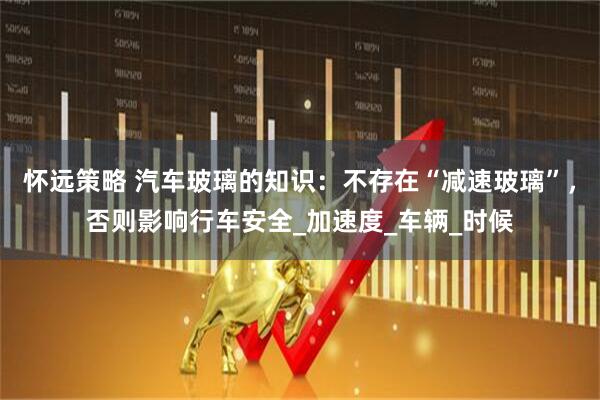 怀远策略 汽车玻璃的知识：不存在“减速玻璃”，否则影响行车安全_加速度_车辆_时候