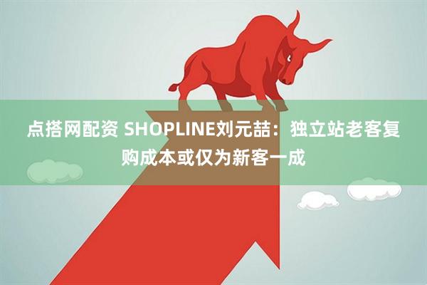 点搭网配资 SHOPLINE刘元喆：独立站老客复购成本或仅为新客一成