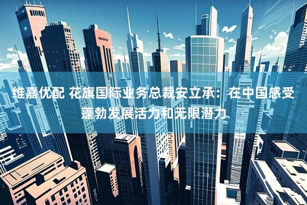 维嘉优配 花旗国际业务总裁安立承：在中国感受蓬勃发展活力和无限潜力