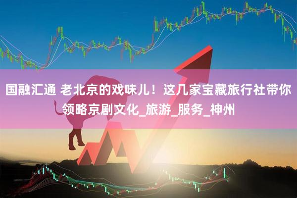 国融汇通 老北京的戏味儿！这几家宝藏旅行社带你领略京剧文化_旅游_服务_神州