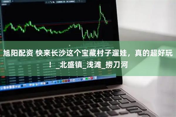旭阳配资 快来长沙这个宝藏村子遛娃，真的超好玩！_北盛镇_浅滩_捞刀河