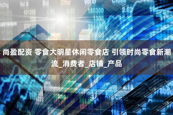 尚盈配资 零食大明星休闲零食店 引领时尚零食新潮流_消费者_店铺_产品