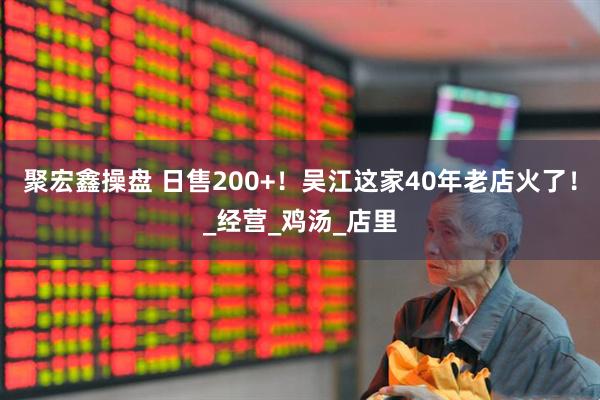 聚宏鑫操盘 日售200+！吴江这家40年老店火了！_经营_鸡汤_店里