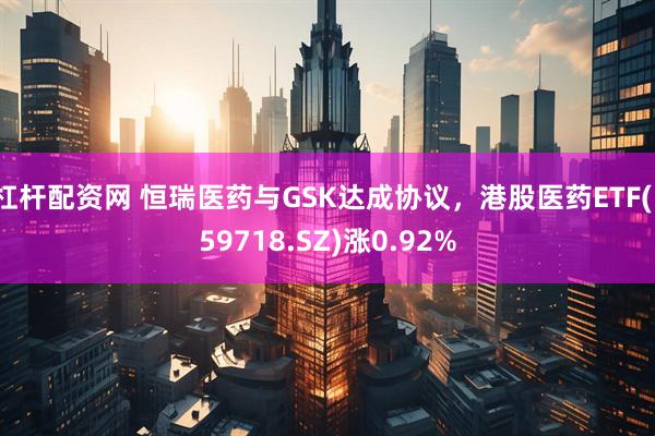 杠杆配资网 恒瑞医药与GSK达成协议，港股医药ETF(159718.SZ)涨0.92%