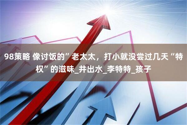 98策略 像讨饭的”老太太，打小就没尝过几天“特权”的滋味_井出水_李特特_孩子