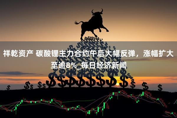 祥乾资产 碳酸锂主力合约午后大幅反弹，涨幅扩大至逾8%_每日经济新闻