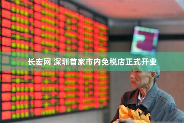 长宏网 深圳首家市内免税店正式开业