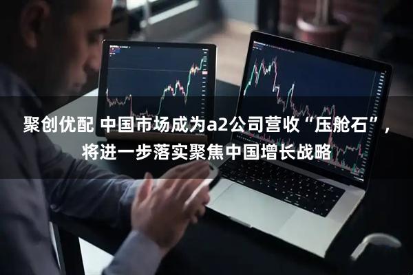 聚创优配 中国市场成为a2公司营收“压舱石”，将进一步落实聚焦中国增长战略