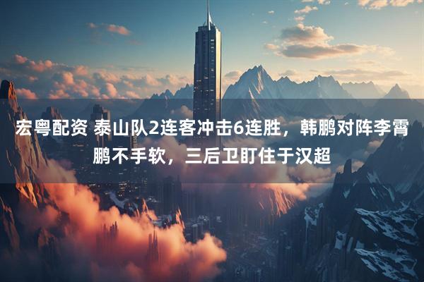 宏粤配资 泰山队2连客冲击6连胜，韩鹏对阵李霄鹏不手软，三后卫盯住于汉超
