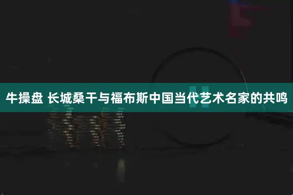 牛操盘 长城桑干与福布斯中国当代艺术名家的共鸣