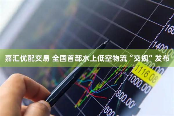 嘉汇优配交易 全国首部水上低空物流“交规”发布