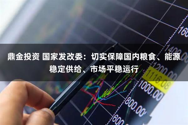 鼎金投资 国家发改委：切实保障国内粮食、能源稳定供给、市场平稳运行