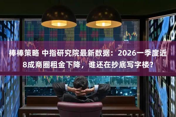 棒棒策略 中指研究院最新数据：2026一季度近8成商圈租金下降，谁还在抄底写字楼？