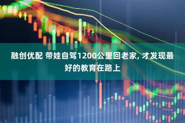 融创优配 带娃自驾1200公里回老家, 才发现最好的教育在路上
